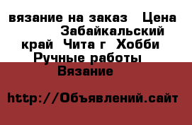 вязание на заказ › Цена ­ 350 - Забайкальский край, Чита г. Хобби. Ручные работы » Вязание   